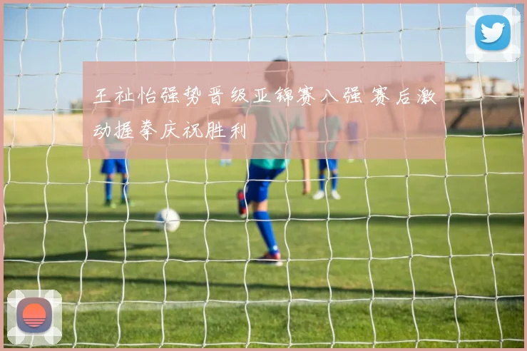 王祉怡强势晋级亚锦赛八强 赛后激动握拳庆祝胜利