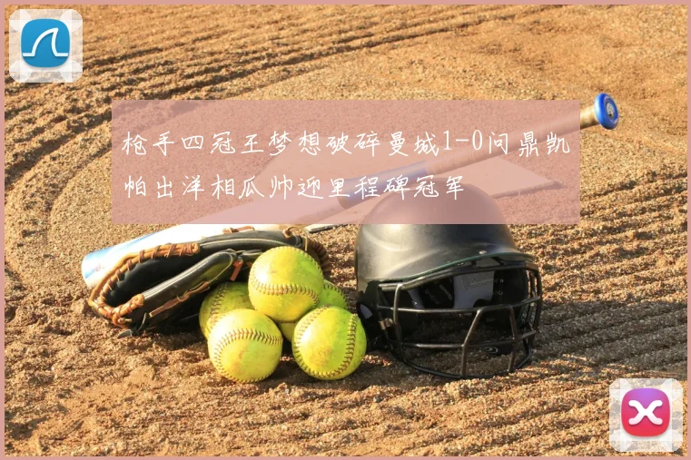 枪手四冠王梦想破碎曼城1-0问鼎凯帕出洋相瓜帅迎里程碑冠军