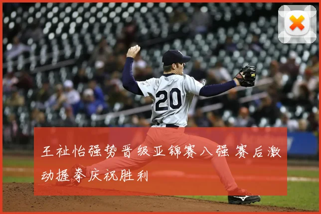 王祉怡强势晋级亚锦赛八强 赛后激动握拳庆祝胜利