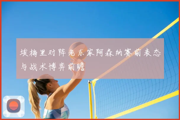 埃梅里对阵老东家阿森纳赛前表态与战术博弈前瞻
