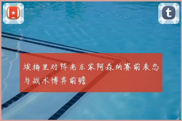埃梅里对阵老东家阿森纳赛前表态与战术博弈前瞻